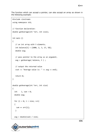 C++
131
The function which can accept a pointer, can also accept an array as shown in
the following example:
#include <iostream>
using namespace std;
// function declaration:
double getAverage(int *arr, int size);
int main ()
{
// an int array with 5 elements.
int balance[5] = {1000, 2, 3, 17, 50};
double avg;
// pass pointer to the array as an argument.
avg = getAverage( balance, 5 ) ;
// output the returned value
cout << "Average value is: " << avg << endl;
return 0;
}
double getAverage(int *arr, int size)
{
int i, sum = 0;
double avg;
for (i = 0; i < size; ++i)
{
sum += arr[i];
}
avg = double(sum) / size;
 