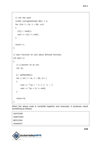 C++
133
// set the seed
srand( (unsigned)time( NULL ) );
for (int i = 0; i < 10; ++i)
{
r[i] = rand();
cout << r[i] << endl;
}
return r;
}
// main function to call above defined function.
int main ()
{
// a pointer to an int.
int *p;
p = getRandom();
for ( int i = 0; i < 10; i++ )
{
cout << "*(p + " << i << ") : ";
cout << *(p + i) << endl;
}
return 0;
}
When the above code is compiled together and executed, it produces result
something as follows:
624723190
1468735695
807113585
976495677
 