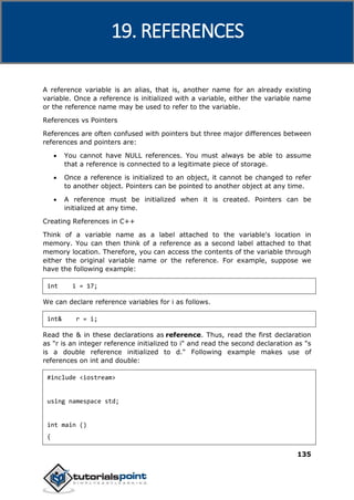 C++
135
A reference variable is an alias, that is, another name for an already existing
variable. Once a reference is initialized with a variable, either the variable name
or the reference name may be used to refer to the variable.
References vs Pointers
References are often confused with pointers but three major differences between
references and pointers are:
 You cannot have NULL references. You must always be able to assume
that a reference is connected to a legitimate piece of storage.
 Once a reference is initialized to an object, it cannot be changed to refer
to another object. Pointers can be pointed to another object at any time.
 A reference must be initialized when it is created. Pointers can be
initialized at any time.
Creating References in C++
Think of a variable name as a label attached to the variable's location in
memory. You can then think of a reference as a second label attached to that
memory location. Therefore, you can access the contents of the variable through
either the original variable name or the reference. For example, suppose we
have the following example:
int i = 17;
We can declare reference variables for i as follows.
int& r = i;
Read the & in these declarations as reference. Thus, read the first declaration
as "r is an integer reference initialized to i" and read the second declaration as "s
is a double reference initialized to d." Following example makes use of
references on int and double:
#include <iostream>
using namespace std;
int main ()
{
19. REFERENCES
 