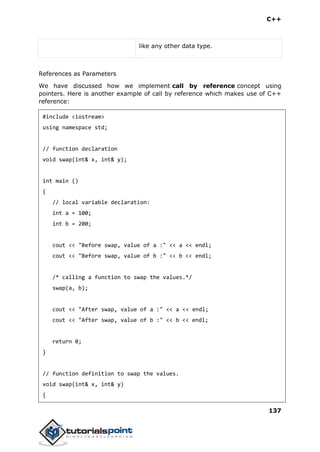 C++
137
like any other data type.
References as Parameters
We have discussed how we implement call by reference concept using
pointers. Here is another example of call by reference which makes use of C++
reference:
#include <iostream>
using namespace std;
// function declaration
void swap(int& x, int& y);
int main ()
{
// local variable declaration:
int a = 100;
int b = 200;
cout << "Before swap, value of a :" << a << endl;
cout << "Before swap, value of b :" << b << endl;
/* calling a function to swap the values.*/
swap(a, b);
cout << "After swap, value of a :" << a << endl;
cout << "After swap, value of b :" << b << endl;
return 0;
}
// function definition to swap the values.
void swap(int& x, int& y)
{
 