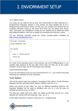 C++
3
Try it Option Online
You really do not need to set up your own environment to start learning C++
programming language. Reason is very simple, we have already set up C++
Programming environment online, so that you can compile and execute all the
available examples online at the same time when you are doing your theory
work. This gives you confidence in what you are reading and to check the result
with different options. Feel free to modify any example and execute it online.
Try the following example using our online compiler option available at
http://www.compileonline.com/
#include <iostream>
using namespace std;
int main()
{
cout << "Hello World";
return 0;
}
For most of the examples given in this tutorial, you will find Try it option in our
website code sections at the top right corner that will take you to the online
compiler. So just make use of it and enjoy your learning.
Local Environment Setup
If you are still willing to set up your environment for C++, you need to have the
following two softwares on your computer.
Text Editor:
This will be used to type your program. Examples of few editors include Windows
Notepad, OS Edit command, Brief, Epsilon, EMACS, and vim or vi.
Name and version of text editor can vary on different operating systems. For
example, Notepad will be used on Windows and vim or vi can be used on
windows as well as Linux, or UNIX.
The files you create with your editor are called source files and for C++ they
typically are named with the extension .cpp, .cp, or .c.
A text editor should be in place to start your C++ programming.
2. ENVIORNMENT SETUP
 