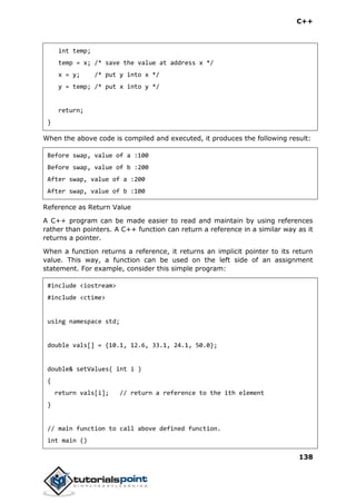 C++
138
int temp;
temp = x; /* save the value at address x */
x = y; /* put y into x */
y = temp; /* put x into y */
return;
}
When the above code is compiled and executed, it produces the following result:
Before swap, value of a :100
Before swap, value of b :200
After swap, value of a :200
After swap, value of b :100
Reference as Return Value
A C++ program can be made easier to read and maintain by using references
rather than pointers. A C++ function can return a reference in a similar way as it
returns a pointer.
When a function returns a reference, it returns an implicit pointer to its return
value. This way, a function can be used on the left side of an assignment
statement. For example, consider this simple program:
#include <iostream>
#include <ctime>
using namespace std;
double vals[] = {10.1, 12.6, 33.1, 24.1, 50.0};
double& setValues( int i )
{
return vals[i]; // return a reference to the ith element
}
// main function to call above defined function.
int main ()
 