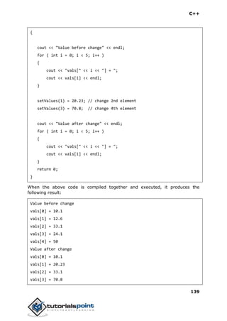 C++
139
{
cout << "Value before change" << endl;
for ( int i = 0; i < 5; i++ )
{
cout << "vals[" << i << "] = ";
cout << vals[i] << endl;
}
setValues(1) = 20.23; // change 2nd element
setValues(3) = 70.8; // change 4th element
cout << "Value after change" << endl;
for ( int i = 0; i < 5; i++ )
{
cout << "vals[" << i << "] = ";
cout << vals[i] << endl;
}
return 0;
}
When the above code is compiled together and executed, it produces the
following result:
Value before change
vals[0] = 10.1
vals[1] = 12.6
vals[2] = 33.1
vals[3] = 24.1
vals[4] = 50
Value after change
vals[0] = 10.1
vals[1] = 20.23
vals[2] = 33.1
vals[3] = 70.8
 