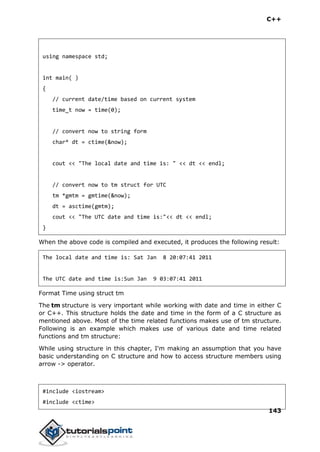 C++
143
using namespace std;
int main( )
{
// current date/time based on current system
time_t now = time(0);
// convert now to string form
char* dt = ctime(&now);
cout << "The local date and time is: " << dt << endl;
// convert now to tm struct for UTC
tm *gmtm = gmtime(&now);
dt = asctime(gmtm);
cout << "The UTC date and time is:"<< dt << endl;
}
When the above code is compiled and executed, it produces the following result:
The local date and time is: Sat Jan 8 20:07:41 2011
The UTC date and time is:Sun Jan 9 03:07:41 2011
Format Time using struct tm
The tm structure is very important while working with date and time in either C
or C++. This structure holds the date and time in the form of a C structure as
mentioned above. Most of the time related functions makes use of tm structure.
Following is an example which makes use of various date and time related
functions and tm structure:
While using structure in this chapter, I'm making an assumption that you have
basic understanding on C structure and how to access structure members using
arrow -> operator.
#include <iostream>
#include <ctime>
 