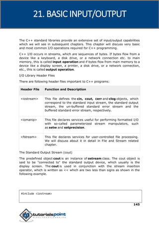 C++
145
The C++ standard libraries provide an extensive set of input/output capabilities
which we will see in subsequent chapters. This chapter will discuss very basic
and most common I/O operations required for C++ programming.
C++ I/O occurs in streams, which are sequences of bytes. If bytes flow from a
device like a keyboard, a disk drive, or a network connection etc. to main
memory, this is called input operation and if bytes flow from main memory to a
device like a display screen, a printer, a disk drive, or a network connection,
etc., this is called output operation.
I/O Library Header Files
There are following header files important to C++ programs:
Header File Function and Description
<iostream> This file defines the cin, cout, cerr and clog objects, which
correspond to the standard input stream, the standard output
stream, the un-buffered standard error stream and the
buffered standard error stream, respectively.
<iomanip> This file declares services useful for performing formatted I/O
with so-called parameterized stream manipulators, such
as setw and setprecision.
<fstream> This file declares services for user-controlled file processing.
We will discuss about it in detail in File and Stream related
chapter.
The Standard Output Stream (cout)
The predefined object cout is an instance of ostream class. The cout object is
said to be "connected to" the standard output device, which usually is the
display screen. The cout is used in conjunction with the stream insertion
operator, which is written as << which are two less than signs as shown in the
following example.
#include <iostream>
21. BASIC INPUT/OUTPUT
 