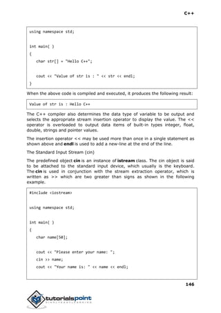 C++
146
using namespace std;
int main( )
{
char str[] = "Hello C++";
cout << "Value of str is : " << str << endl;
}
When the above code is compiled and executed, it produces the following result:
Value of str is : Hello C++
The C++ compiler also determines the data type of variable to be output and
selects the appropriate stream insertion operator to display the value. The <<
operator is overloaded to output data items of built-in types integer, float,
double, strings and pointer values.
The insertion operator << may be used more than once in a single statement as
shown above and endl is used to add a new-line at the end of the line.
The Standard Input Stream (cin)
The predefined object cin is an instance of istream class. The cin object is said
to be attached to the standard input device, which usually is the keyboard.
The cin is used in conjunction with the stream extraction operator, which is
written as >> which are two greater than signs as shown in the following
example.
#include <iostream>
using namespace std;
int main( )
{
char name[50];
cout << "Please enter your name: ";
cin >> name;
cout << "Your name is: " << name << endl;
 