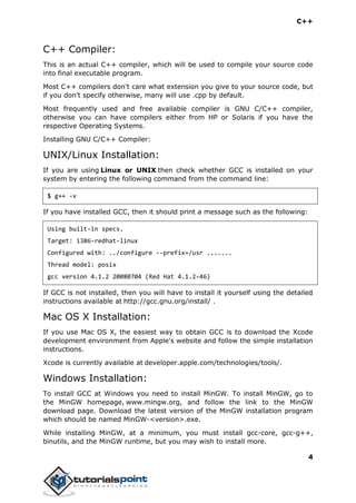 C++
4
C++ Compiler:
This is an actual C++ compiler, which will be used to compile your source code
into final executable program.
Most C++ compilers don't care what extension you give to your source code, but
if you don't specify otherwise, many will use .cpp by default.
Most frequently used and free available compiler is GNU C/C++ compiler,
otherwise you can have compilers either from HP or Solaris if you have the
respective Operating Systems.
Installing GNU C/C++ Compiler:
UNIX/Linux Installation:
If you are using Linux or UNIX then check whether GCC is installed on your
system by entering the following command from the command line:
$ g++ -v
If you have installed GCC, then it should print a message such as the following:
Using built-in specs.
Target: i386-redhat-linux
Configured with: ../configure --prefix=/usr .......
Thread model: posix
gcc version 4.1.2 20080704 (Red Hat 4.1.2-46)
If GCC is not installed, then you will have to install it yourself using the detailed
instructions available at http://gcc.gnu.org/install/ .
Mac OS X Installation:
If you use Mac OS X, the easiest way to obtain GCC is to download the Xcode
development environment from Apple's website and follow the simple installation
instructions.
Xcode is currently available at developer.apple.com/technologies/tools/.
Windows Installation:
To install GCC at Windows you need to install MinGW. To install MinGW, go to
the MinGW homepage, www.mingw.org, and follow the link to the MinGW
download page. Download the latest version of the MinGW installation program
which should be named MinGW-<version>.exe.
While installing MinGW, at a minimum, you must install gcc-core, gcc-g++,
binutils, and the MinGW runtime, but you may wish to install more.
 