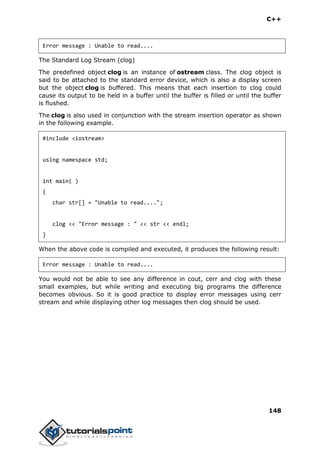 C++
148
Error message : Unable to read....
The Standard Log Stream (clog)
The predefined object clog is an instance of ostream class. The clog object is
said to be attached to the standard error device, which is also a display screen
but the object clog is buffered. This means that each insertion to clog could
cause its output to be held in a buffer until the buffer is filled or until the buffer
is flushed.
The clog is also used in conjunction with the stream insertion operator as shown
in the following example.
#include <iostream>
using namespace std;
int main( )
{
char str[] = "Unable to read....";
clog << "Error message : " << str << endl;
}
When the above code is compiled and executed, it produces the following result:
Error message : Unable to read....
You would not be able to see any difference in cout, cerr and clog with these
small examples, but while writing and executing big programs the difference
becomes obvious. So it is good practice to display error messages using cerr
stream and while displaying other log messages then clog should be used.
 