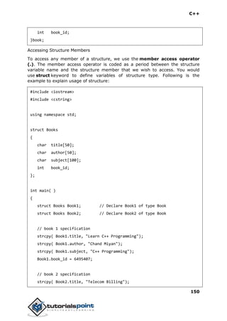 C++
150
int book_id;
}book;
Accessing Structure Members
To access any member of a structure, we use the member access operator
(.). The member access operator is coded as a period between the structure
variable name and the structure member that we wish to access. You would
use struct keyword to define variables of structure type. Following is the
example to explain usage of structure:
#include <iostream>
#include <cstring>
using namespace std;
struct Books
{
char title[50];
char author[50];
char subject[100];
int book_id;
};
int main( )
{
struct Books Book1; // Declare Book1 of type Book
struct Books Book2; // Declare Book2 of type Book
// book 1 specification
strcpy( Book1.title, "Learn C++ Programming");
strcpy( Book1.author, "Chand Miyan");
strcpy( Book1.subject, "C++ Programming");
Book1.book_id = 6495407;
// book 2 specification
strcpy( Book2.title, "Telecom Billing");
 