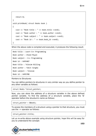 C++
153
return 0;
}
void printBook( struct Books book )
{
cout << "Book title : " << book.title <<endl;
cout << "Book author : " << book.author <<endl;
cout << "Book subject : " << book.subject <<endl;
cout << "Book id : " << book.book_id <<endl;
}
When the above code is compiled and executed, it produces the following result:
Book title : Learn C++ Programming
Book author : Chand Miyan
Book subject : C++ Programming
Book id : 6495407
Book title : Telecom Billing
Book author : Yakit Singha
Book subject : Telecom
Book id : 6495700
Pointers to Structures
You can define pointers to structures in very similar way as you define pointer to
any other variable as follows:
struct Books *struct_pointer;
Now, you can store the address of a structure variable in the above defined
pointer variable. To find the address of a structure variable, place the ‘&’
operator before the structure's name as follows:
struct_pointer = &Book1;
To access the members of a structure using a pointer to that structure, you must
use the -> operator as follows:
struct_pointer->title;
Let us re-write above example using structure pointer, hope this will be easy for
you to understand the concept:
 