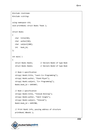 C++
154
#include <iostream>
#include <cstring>
using namespace std;
void printBook( struct Books *book );
struct Books
{
char title[50];
char author[50];
char subject[100];
int book_id;
};
int main( )
{
struct Books Book1; // Declare Book1 of type Book
struct Books Book2; // Declare Book2 of type Book
// Book 1 specification
strcpy( Book1.title, "Learn C++ Programming");
strcpy( Book1.author, "Chand Miyan");
strcpy( Book1.subject, "C++ Programming");
Book1.book_id = 6495407;
// Book 2 specification
strcpy( Book2.title, "Telecom Billing");
strcpy( Book2.author, "Yakit Singha");
strcpy( Book2.subject, "Telecom");
Book2.book_id = 6495700;
// Print Book1 info, passing address of structure
printBook( &Book1 );
 