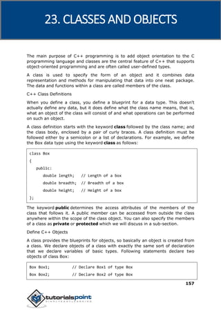 C++
157
The main purpose of C++ programming is to add object orientation to the C
programming language and classes are the central feature of C++ that supports
object-oriented programming and are often called user-defined types.
A class is used to specify the form of an object and it combines data
representation and methods for manipulating that data into one neat package.
The data and functions within a class are called members of the class.
C++ Class Definitions
When you define a class, you define a blueprint for a data type. This doesn't
actually define any data, but it does define what the class name means, that is,
what an object of the class will consist of and what operations can be performed
on such an object.
A class definition starts with the keyword class followed by the class name; and
the class body, enclosed by a pair of curly braces. A class definition must be
followed either by a semicolon or a list of declarations. For example, we define
the Box data type using the keyword class as follows:
class Box
{
public:
double length; // Length of a box
double breadth; // Breadth of a box
double height; // Height of a box
};
The keyword public determines the access attributes of the members of the
class that follows it. A public member can be accessed from outside the class
anywhere within the scope of the class object. You can also specify the members
of a class as private or protected which we will discuss in a sub-section.
Define C++ Objects
A class provides the blueprints for objects, so basically an object is created from
a class. We declare objects of a class with exactly the same sort of declaration
that we declare variables of basic types. Following statements declare two
objects of class Box:
Box Box1; // Declare Box1 of type Box
Box Box2; // Declare Box2 of type Box
23. CLASSES AND OBJECTS
 