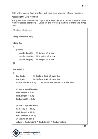 C++
158
Both of the objects Box1 and Box2 will have their own copy of data members.
Accessing the Data Members
The public data members of objects of a class can be accessed using the direct
member access operator (.). Let us try the following example to make the things
clear:
#include <iostream>
using namespace std;
class Box
{
public:
double length; // Length of a box
double breadth; // Breadth of a box
double height; // Height of a box
};
int main( )
{
Box Box1; // Declare Box1 of type Box
Box Box2; // Declare Box2 of type Box
double volume = 0.0; // Store the volume of a box here
// box 1 specification
Box1.height = 5.0;
Box1.length = 6.0;
Box1.breadth = 7.0;
// box 2 specification
Box2.height = 10.0;
Box2.length = 12.0;
Box2.breadth = 13.0;
// volume of box 1
volume = Box1.height * Box1.length * Box1.breadth;
 