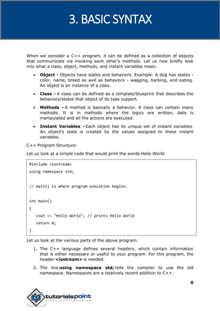 C++
6
When we consider a C++ program, it can be defined as a collection of objects
that communicate via invoking each other's methods. Let us now briefly look
into what a class, object, methods, and instant variables mean.
 Object - Objects have states and behaviors. Example: A dog has states -
color, name, breed as well as behaviors - wagging, barking, and eating.
An object is an instance of a class.
 Class - A class can be defined as a template/blueprint that describes the
behaviors/states that object of its type support.
 Methods - A method is basically a behavior. A class can contain many
methods. It is in methods where the logics are written, data is
manipulated and all the actions are executed.
 Instant Variables - Each object has its unique set of instant variables.
An object's state is created by the values assigned to these instant
variables.
C++ Program Structure:
Let us look at a simple code that would print the words Hello World.
#include <iostream>
using namespace std;
// main() is where program execution begins.
int main()
{
cout << "Hello World"; // prints Hello World
return 0;
}
Let us look at the various parts of the above program:
1. The C++ language defines several headers, which contain information
that is either necessary or useful to your program. For this program, the
header <iostream> is needed.
2. The line using namespace std; tells the compiler to use the std
namespace. Namespaces are a relatively recent addition to C++.
3. BASIC SYNTAX
 