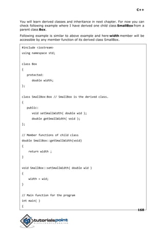 C++
168
You will learn derived classes and inheritance in next chapter. For now you can
check following example where I have derived one child class SmallBox from a
parent class Box.
Following example is similar to above example and here width member will be
accessible by any member function of its derived class SmallBox.
#include <iostream>
using namespace std;
class Box
{
protected:
double width;
};
class SmallBox:Box // SmallBox is the derived class.
{
public:
void setSmallWidth( double wid );
double getSmallWidth( void );
};
// Member functions of child class
double SmallBox::getSmallWidth(void)
{
return width ;
}
void SmallBox::setSmallWidth( double wid )
{
width = wid;
}
// Main function for the program
int main( )
{
 