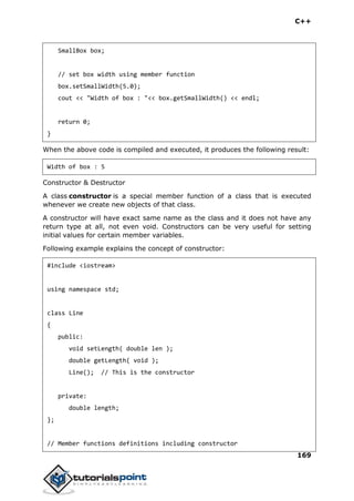 C++
169
SmallBox box;
// set box width using member function
box.setSmallWidth(5.0);
cout << "Width of box : "<< box.getSmallWidth() << endl;
return 0;
}
When the above code is compiled and executed, it produces the following result:
Width of box : 5
Constructor & Destructor
A class constructor is a special member function of a class that is executed
whenever we create new objects of that class.
A constructor will have exact same name as the class and it does not have any
return type at all, not even void. Constructors can be very useful for setting
initial values for certain member variables.
Following example explains the concept of constructor:
#include <iostream>
using namespace std;
class Line
{
public:
void setLength( double len );
double getLength( void );
Line(); // This is the constructor
private:
double length;
};
// Member functions definitions including constructor
 