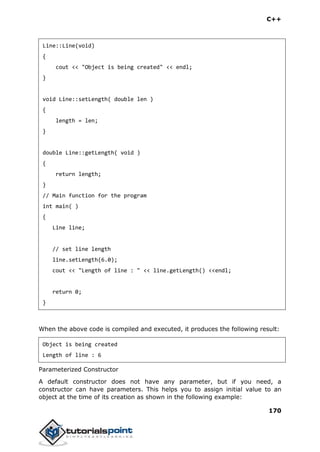 C++
170
Line::Line(void)
{
cout << "Object is being created" << endl;
}
void Line::setLength( double len )
{
length = len;
}
double Line::getLength( void )
{
return length;
}
// Main function for the program
int main( )
{
Line line;
// set line length
line.setLength(6.0);
cout << "Length of line : " << line.getLength() <<endl;
return 0;
}
When the above code is compiled and executed, it produces the following result:
Object is being created
Length of line : 6
Parameterized Constructor
A default constructor does not have any parameter, but if you need, a
constructor can have parameters. This helps you to assign initial value to an
object at the time of its creation as shown in the following example:
 