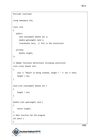 C++
171
#include <iostream>
using namespace std;
class Line
{
public:
void setLength( double len );
double getLength( void );
Line(double len); // This is the constructor
private:
double length;
};
// Member functions definitions including constructor
Line::Line( double len)
{
cout << "Object is being created, length = " << len << endl;
length = len;
}
void Line::setLength( double len )
{
length = len;
}
double Line::getLength( void )
{
return length;
}
// Main function for the program
int main( )
{
 