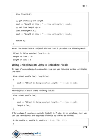 C++
172
Line line(10.0);
// get initially set length.
cout << "Length of line : " << line.getLength() <<endl;
// set line length again
line.setLength(6.0);
cout << "Length of line : " << line.getLength() <<endl;
return 0;
}
When the above code is compiled and executed, it produces the following result:
Object is being created, length = 10
Length of line : 10
Length of line : 6
Using Initialization Lists to Initialize Fields
In case of parameterized constructor, you can use following syntax to initialize
the fields:
Line::Line( double len): length(len)
{
cout << "Object is being created, length = " << len << endl;
}
Above syntax is equal to the following syntax:
Line::Line( double len)
{
cout << "Object is being created, length = " << len << endl;
length = len;
}
If for a class C, you have multiple fields X, Y, Z, etc., to be initialized, then use
can use same syntax and separate the fields by comma as follows:
C::C( double a, double b, double c): X(a), Y(b), Z(c)
{
 