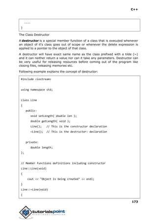 C++
173
....
}
The Class Destructor
A destructor is a special member function of a class that is executed whenever
an object of it's class goes out of scope or whenever the delete expression is
applied to a pointer to the object of that class.
A destructor will have exact same name as the class prefixed with a tilde (~)
and it can neither return a value nor can it take any parameters. Destructor can
be very useful for releasing resources before coming out of the program like
closing files, releasing memories etc.
Following example explains the concept of destructor:
#include <iostream>
using namespace std;
class Line
{
public:
void setLength( double len );
double getLength( void );
Line(); // This is the constructor declaration
~Line(); // This is the destructor: declaration
private:
double length;
};
// Member functions definitions including constructor
Line::Line(void)
{
cout << "Object is being created" << endl;
}
Line::~Line(void)
{
 
