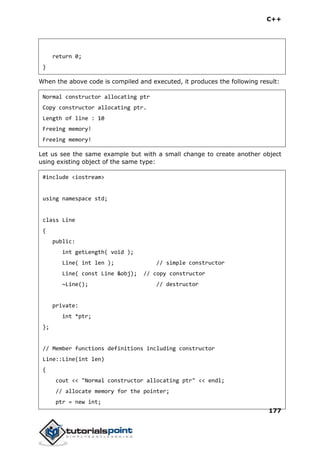 C++
177
return 0;
}
When the above code is compiled and executed, it produces the following result:
Normal constructor allocating ptr
Copy constructor allocating ptr.
Length of line : 10
Freeing memory!
Freeing memory!
Let us see the same example but with a small change to create another object
using existing object of the same type:
#include <iostream>
using namespace std;
class Line
{
public:
int getLength( void );
Line( int len ); // simple constructor
Line( const Line &obj); // copy constructor
~Line(); // destructor
private:
int *ptr;
};
// Member functions definitions including constructor
Line::Line(int len)
{
cout << "Normal constructor allocating ptr" << endl;
// allocate memory for the pointer;
ptr = new int;
 