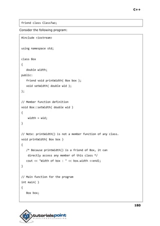 C++
180
friend class ClassTwo;
Consider the following program:
#include <iostream>
using namespace std;
class Box
{
double width;
public:
friend void printWidth( Box box );
void setWidth( double wid );
};
// Member function definition
void Box::setWidth( double wid )
{
width = wid;
}
// Note: printWidth() is not a member function of any class.
void printWidth( Box box )
{
/* Because printWidth() is a friend of Box, it can
directly access any member of this class */
cout << "Width of box : " << box.width <<endl;
}
// Main function for the program
int main( )
{
Box box;
 