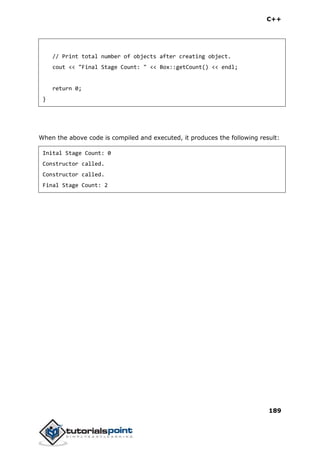 C++
189
// Print total number of objects after creating object.
cout << "Final Stage Count: " << Box::getCount() << endl;
return 0;
}
When the above code is compiled and executed, it produces the following result:
Inital Stage Count: 0
Constructor called.
Constructor called.
Final Stage Count: 2
 