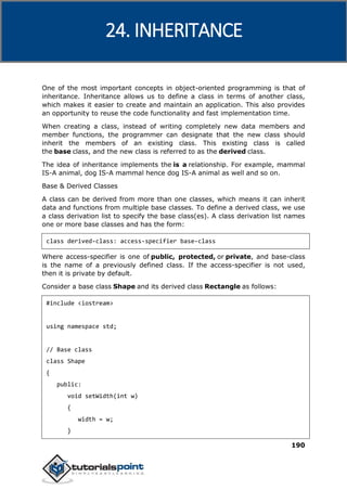 C++
190
One of the most important concepts in object-oriented programming is that of
inheritance. Inheritance allows us to define a class in terms of another class,
which makes it easier to create and maintain an application. This also provides
an opportunity to reuse the code functionality and fast implementation time.
When creating a class, instead of writing completely new data members and
member functions, the programmer can designate that the new class should
inherit the members of an existing class. This existing class is called
the base class, and the new class is referred to as the derived class.
The idea of inheritance implements the is a relationship. For example, mammal
IS-A animal, dog IS-A mammal hence dog IS-A animal as well and so on.
Base & Derived Classes
A class can be derived from more than one classes, which means it can inherit
data and functions from multiple base classes. To define a derived class, we use
a class derivation list to specify the base class(es). A class derivation list names
one or more base classes and has the form:
class derived-class: access-specifier base-class
Where access-specifier is one of public, protected, or private, and base-class
is the name of a previously defined class. If the access-specifier is not used,
then it is private by default.
Consider a base class Shape and its derived class Rectangle as follows:
#include <iostream>
using namespace std;
// Base class
class Shape
{
public:
void setWidth(int w)
{
width = w;
}
24. INHERITANCE
 