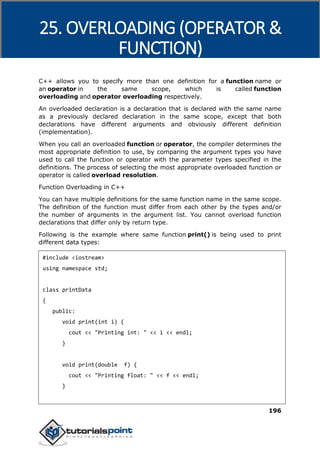 C++
196
C++ allows you to specify more than one definition for a function name or
an operator in the same scope, which is called function
overloading and operator overloading respectively.
An overloaded declaration is a declaration that is declared with the same name
as a previously declared declaration in the same scope, except that both
declarations have different arguments and obviously different definition
(implementation).
When you call an overloaded function or operator, the compiler determines the
most appropriate definition to use, by comparing the argument types you have
used to call the function or operator with the parameter types specified in the
definitions. The process of selecting the most appropriate overloaded function or
operator is called overload resolution.
Function Overloading in C++
You can have multiple definitions for the same function name in the same scope.
The definition of the function must differ from each other by the types and/or
the number of arguments in the argument list. You cannot overload function
declarations that differ only by return type.
Following is the example where same function print() is being used to print
different data types:
#include <iostream>
using namespace std;
class printData
{
public:
void print(int i) {
cout << "Printing int: " << i << endl;
}
void print(double f) {
cout << "Printing float: " << f << endl;
}
25. OVERLOADING (OPERATOR &
FUNCTION)
 