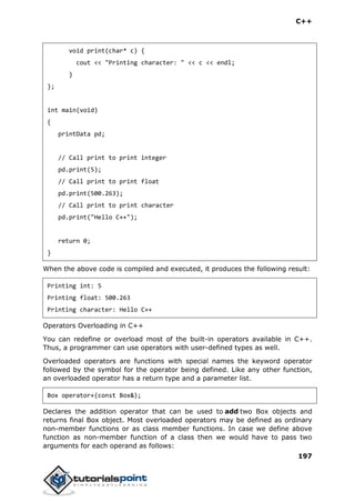 C++
197
void print(char* c) {
cout << "Printing character: " << c << endl;
}
};
int main(void)
{
printData pd;
// Call print to print integer
pd.print(5);
// Call print to print float
pd.print(500.263);
// Call print to print character
pd.print("Hello C++");
return 0;
}
When the above code is compiled and executed, it produces the following result:
Printing int: 5
Printing float: 500.263
Printing character: Hello C++
Operators Overloading in C++
You can redefine or overload most of the built-in operators available in C++.
Thus, a programmer can use operators with user-defined types as well.
Overloaded operators are functions with special names the keyword operator
followed by the symbol for the operator being defined. Like any other function,
an overloaded operator has a return type and a parameter list.
Box operator+(const Box&);
Declares the addition operator that can be used to add two Box objects and
returns final Box object. Most overloaded operators may be defined as ordinary
non-member functions or as class member functions. In case we define above
function as non-member function of a class then we would have to pass two
arguments for each operand as follows:
 