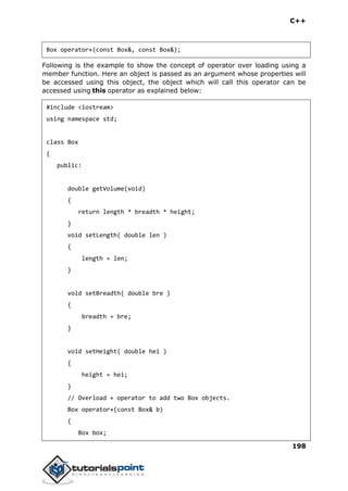 C++
198
Box operator+(const Box&, const Box&);
Following is the example to show the concept of operator over loading using a
member function. Here an object is passed as an argument whose properties will
be accessed using this object, the object which will call this operator can be
accessed using this operator as explained below:
#include <iostream>
using namespace std;
class Box
{
public:
double getVolume(void)
{
return length * breadth * height;
}
void setLength( double len )
{
length = len;
}
void setBreadth( double bre )
{
breadth = bre;
}
void setHeight( double hei )
{
height = hei;
}
// Overload + operator to add two Box objects.
Box operator+(const Box& b)
{
Box box;
 