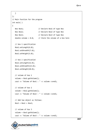C++
207
}
};
// Main function for the program
int main( )
{
Box Box1; // Declare Box1 of type Box
Box Box2; // Declare Box2 of type Box
Box Box3; // Declare Box3 of type Box
double volume = 0.0; // Store the volume of a box here
// box 1 specification
Box1.setLength(6.0);
Box1.setBreadth(7.0);
Box1.setHeight(5.0);
// box 2 specification
Box2.setLength(12.0);
Box2.setBreadth(13.0);
Box2.setHeight(10.0);
// volume of box 1
volume = Box1.getVolume();
cout << "Volume of Box1 : " << volume <<endl;
// volume of box 2
volume = Box2.getVolume();
cout << "Volume of Box2 : " << volume <<endl;
// Add two object as follows:
Box3 = Box1 + Box2;
// volume of box 3
volume = Box3.getVolume();
cout << "Volume of Box3 : " << volume <<endl;
 