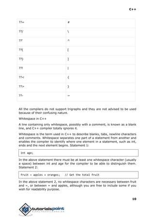 C++
10
??= #
??/ 
??' ^
??( [
??) ]
??! |
??< {
??> }
??- ~
All the compilers do not support trigraphs and they are not advised to be used
because of their confusing nature.
Whitespace in C++
A line containing only whitespace, possibly with a comment, is known as a blank
line, and C++ compiler totally ignores it.
Whitespace is the term used in C++ to describe blanks, tabs, newline characters
and comments. Whitespace separates one part of a statement from another and
enables the compiler to identify where one element in a statement, such as int,
ends and the next element begins. Statement 1:
int age;
In the above statement there must be at least one whitespace character (usually
a space) between int and age for the compiler to be able to distinguish them.
Statement 2:
fruit = apples + oranges; // Get the total fruit
In the above statement 2, no whitespace characters are necessary between fruit
and =, or between = and apples, although you are free to include some if you
wish for readability purpose.
 