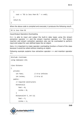C++
210
{
cout << "D2 is less than D1 " << endl;
}
return 0;
}
When the above code is compiled and executed, it produces the following result:
D2 is less than D1
Input/Output Operators Overloading
C++ is able to input and output the built-in data types using the stream
extraction operator >> and the stream insertion operator <<. The stream
insertion and stream extraction operators also can be overloaded to perform
input and output for user-defined types like an object.
Here, it is important to make operator overloading function a friend of the class
because it would be called without creating an object.
Following example explains how extraction operator >> and insertion operator
<<.
#include <iostream>
using namespace std;
class Distance
{
private:
int feet; // 0 to infinite
int inches; // 0 to 12
public:
// required constructors
Distance(){
feet = 0;
inches = 0;
}
Distance(int f, int i){
feet = f;
inches = i;
 