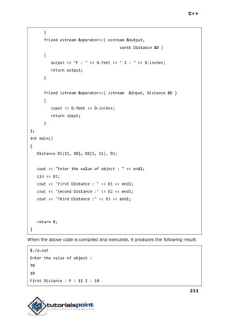 C++
211
}
friend ostream &operator<<( ostream &output,
const Distance &D )
{
output << "F : " << D.feet << " I : " << D.inches;
return output;
}
friend istream &operator>>( istream &input, Distance &D )
{
input >> D.feet >> D.inches;
return input;
}
};
int main()
{
Distance D1(11, 10), D2(5, 11), D3;
cout << "Enter the value of object : " << endl;
cin >> D3;
cout << "First Distance : " << D1 << endl;
cout << "Second Distance :" << D2 << endl;
cout << "Third Distance :" << D3 << endl;
return 0;
}
When the above code is compiled and executed, it produces the following result:
$./a.out
Enter the value of object :
70
10
First Distance : F : 11 I : 10
 