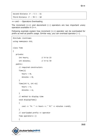 C++
212
Second Distance :F : 5 I : 11
Third Distance :F : 70 I : 10
++ and - - Operators Overloading
The increment (++) and decrement (--) operators are two important unary
operators available in C++.
Following example explain how increment (++) operator can be overloaded for
prefix as well as postfix usage. Similar way, you can overload operator (--).
#include <iostream>
using namespace std;
class Time
{
private:
int hours; // 0 to 23
int minutes; // 0 to 59
public:
// required constructors
Time(){
hours = 0;
minutes = 0;
}
Time(int h, int m){
hours = h;
minutes = m;
}
// method to display time
void displayTime()
{
cout << "H: " << hours << " M:" << minutes <<endl;
}
// overloaded prefix ++ operator
Time operator++ ()
{
 