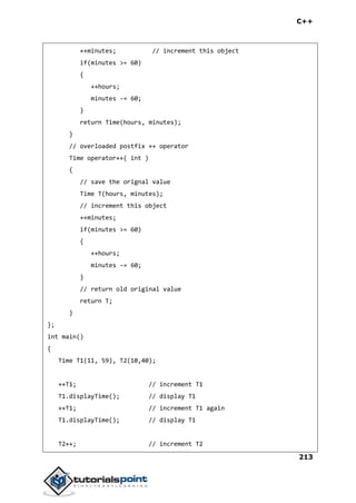 C++
213
++minutes; // increment this object
if(minutes >= 60)
{
++hours;
minutes -= 60;
}
return Time(hours, minutes);
}
// overloaded postfix ++ operator
Time operator++( int )
{
// save the orignal value
Time T(hours, minutes);
// increment this object
++minutes;
if(minutes >= 60)
{
++hours;
minutes -= 60;
}
// return old original value
return T;
}
};
int main()
{
Time T1(11, 59), T2(10,40);
++T1; // increment T1
T1.displayTime(); // display T1
++T1; // increment T1 again
T1.displayTime(); // display T1
T2++; // increment T2
 
