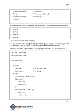 C++
214
T2.displayTime(); // display T2
T2++; // increment T2 again
T2.displayTime(); // display T2
return 0;
}
When the above code is compiled and executed, it produces the following result:
H: 12 M:0
H: 12 M:1
H: 10 M:41
H: 10 M:42
Assignment Operators Overloading
You can overload the assignment operator (=) just as you can other operators
and it can be used to create an object just like the copy constructor.
Following example explains how an assignment operator can be overloaded.
#include <iostream>
using namespace std;
class Distance
{
private:
int feet; // 0 to infinite
int inches; // 0 to 12
public:
// required constructors
Distance(){
feet = 0;
inches = 0;
}
Distance(int f, int i){
feet = f;
inches = i;
}
 