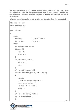 C++
216
The function call operator () can be overloaded for objects of class type. When
you overload ( ), you are not creating a new way to call a function. Rather, you
are creating an operator function that can be passed an arbitrary number of
parameters.
Following example explains how a function call operator () can be overloaded.
#include <iostream>
using namespace std;
class Distance
{
private:
int feet; // 0 to infinite
int inches; // 0 to 12
public:
// required constructors
Distance(){
feet = 0;
inches = 0;
}
Distance(int f, int i){
feet = f;
inches = i;
}
// overload function call
Distance operator()(int a, int b, int c)
{
Distance D;
// just put random calculation
D.feet = a + c + 10;
D.inches = b + c + 100 ;
return D;
}
// method to display distance
void displayDistance()
{
 