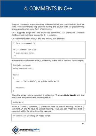 C++
11
Program comments are explanatory statements that you can include in the C++
code. These comments help anyone reading the source code. All programming
languages allow for some form of comments.
C++ supports single-line and multi-line comments. All characters available
inside any comment are ignored by C++ compiler.
C++ comments start with /* and end with */. For example:
/* This is a comment */
/* C++ comments can also
* span multiple lines
*/
A comment can also start with //, extending to the end of the line. For example:
#include <iostream>
using namespace std;
main()
{
cout << "Hello World"; // prints Hello World
return 0;
}
When the above code is compiled, it will ignore // prints Hello World and final
executable will produce the following result:
Hello World
Within a /* and */ comment, // characters have no special meaning. Within a //
comment, /* and */ have no special meaning. Thus, you can "nest" one kind of
comment within the other kind. For example:
/* Comment out printing of Hello World:
4. COMMENTS IN C++
 