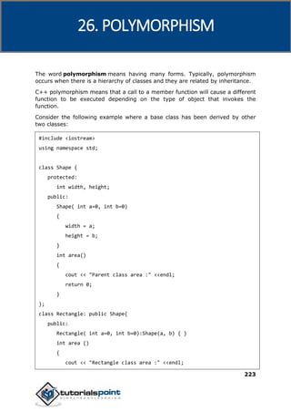 C++
223
The word polymorphism means having many forms. Typically, polymorphism
occurs when there is a hierarchy of classes and they are related by inheritance.
C++ polymorphism means that a call to a member function will cause a different
function to be executed depending on the type of object that invokes the
function.
Consider the following example where a base class has been derived by other
two classes:
#include <iostream>
using namespace std;
class Shape {
protected:
int width, height;
public:
Shape( int a=0, int b=0)
{
width = a;
height = b;
}
int area()
{
cout << "Parent class area :" <<endl;
return 0;
}
};
class Rectangle: public Shape{
public:
Rectangle( int a=0, int b=0):Shape(a, b) { }
int area ()
{
cout << "Rectangle class area :" <<endl;
26. POLYMORPHISM
 