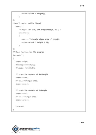 C++
224
return (width * height);
}
};
class Triangle: public Shape{
public:
Triangle( int a=0, int b=0):Shape(a, b) { }
int area ()
{
cout << "Triangle class area :" <<endl;
return (width * height / 2);
}
};
// Main function for the program
int main( )
{
Shape *shape;
Rectangle rec(10,7);
Triangle tri(10,5);
// store the address of Rectangle
shape = &rec;
// call rectangle area.
shape->area();
// store the address of Triangle
shape = &tri;
// call triangle area.
shape->area();
return 0;
}
 