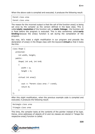 C++
225
When the above code is compiled and executed, it produces the following result:
Parent class area
Parent class area
The reason for the incorrect output is that the call of the function area() is being
set once by the compiler as the version defined in the base class. This is
called static resolution of the function call, or static linkage - the function call
is fixed before the program is executed. This is also sometimes called early
binding because the area() function is set during the compilation of the
program.
But now, let's make a slight modification in our program and precede the
declaration of area() in the Shape class with the keyword virtual so that it looks
like this:
class Shape {
protected:
int width, height;
public:
Shape( int a=0, int b=0)
{
width = a;
height = b;
}
virtual int area()
{
cout << "Parent class area :" <<endl;
return 0;
}
};
After this slight modification, when the previous example code is compiled and
executed, it produces the following result:
Rectangle class area
Triangle class area
This time, the compiler looks at the contents of the pointer instead of its type.
Hence, since addresses of objects of tri and rec classes are stored in *shape the
respective area() function is called.
 