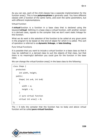 C++
226
As you can see, each of the child classes has a separate implementation for the
function area(). This is how polymorphism is generally used. You have different
classes with a function of the same name, and even the same parameters, but
with different implementations.
Virtual Function
A virtual function is a function in a base class that is declared using the
keyword virtual. Defining in a base class a virtual function, with another version
in a derived class, signals to the compiler that we don't want static linkage for
this function.
What we do want is the selection of the function to be called at any given point
in the program to be based on the kind of object for which it is called. This sort
of operation is referred to as dynamic linkage, or late binding.
Pure Virtual Functions
It is possible that you want to include a virtual function in a base class so that it
may be redefined in a derived class to suit the objects of that class, but that
there is no meaningful definition you could give for the function in the base
class.
We can change the virtual function area() in the base class to the following:
class Shape {
protected:
int width, height;
public:
Shape( int a=0, int b=0)
{
width = a;
height = b;
}
// pure virtual function
virtual int area() = 0;
};
The = 0 tells the compiler that the function has no body and above virtual
function will be called pure virtual function.
 