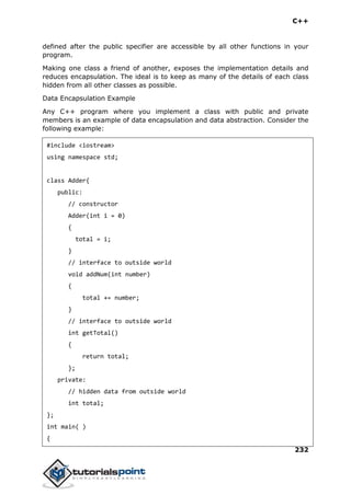 C++
232
defined after the public specifier are accessible by all other functions in your
program.
Making one class a friend of another, exposes the implementation details and
reduces encapsulation. The ideal is to keep as many of the details of each class
hidden from all other classes as possible.
Data Encapsulation Example
Any C++ program where you implement a class with public and private
members is an example of data encapsulation and data abstraction. Consider the
following example:
#include <iostream>
using namespace std;
class Adder{
public:
// constructor
Adder(int i = 0)
{
total = i;
}
// interface to outside world
void addNum(int number)
{
total += number;
}
// interface to outside world
int getTotal()
{
return total;
};
private:
// hidden data from outside world
int total;
};
int main( )
{
 