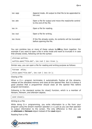 C++
239
ios::app Append mode. All output to that file to be appended to
the end.
ios::ate Open a file for output and move the read/write control
to the end of the file.
ios::in Open a file for reading.
ios::out Open a file for writing.
ios::trunc If the file already exists, its contents will be truncated
before opening the file.
You can combine two or more of these values by ORing them together. For
example if you want to open a file in write mode and want to truncate it in case
that already exists, following will be the syntax:
ofstream outfile;
outfile.open("file.dat", ios::out | ios::trunc );
Similar way, you can open a file for reading and writing purpose as follows:
fstream afile;
afile.open("file.dat", ios::out | ios::in );
Closing a File
When a C++ program terminates it automatically flushes all the streams,
release all the allocated memory and close all the opened files. But it is always a
good practice that a programmer should close all the opened files before
program termination.
Following is the standard syntax for close() function, which is a member of
fstream, ifstream, and ofstream objects.
void close();
Writing to a File
While doing C++ programming, you write information to a file from your
program using the stream insertion operator (<<) just as you use that operator
to output information to the screen. The only difference is that you use
an ofstream or fstream object instead of the cout object.
Reading from a File
 