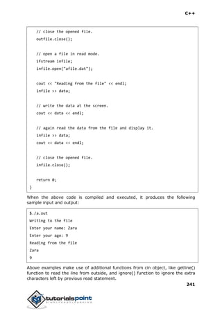 C++
241
// close the opened file.
outfile.close();
// open a file in read mode.
ifstream infile;
infile.open("afile.dat");
cout << "Reading from the file" << endl;
infile >> data;
// write the data at the screen.
cout << data << endl;
// again read the data from the file and display it.
infile >> data;
cout << data << endl;
// close the opened file.
infile.close();
return 0;
}
When the above code is compiled and executed, it produces the following
sample input and output:
$./a.out
Writing to the file
Enter your name: Zara
Enter your age: 9
Reading from the file
Zara
9
Above examples make use of additional functions from cin object, like getline()
function to read the line from outside, and ignore() function to ignore the extra
characters left by previous read statement.
 