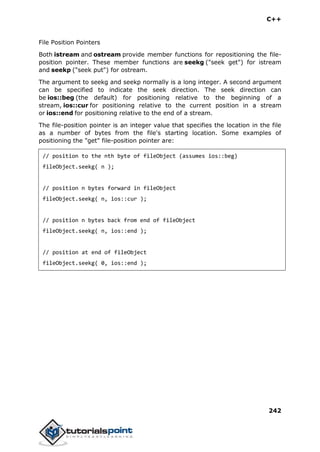 C++
242
File Position Pointers
Both istream and ostream provide member functions for repositioning the file-
position pointer. These member functions are seekg ("seek get") for istream
and seekp ("seek put") for ostream.
The argument to seekg and seekp normally is a long integer. A second argument
can be specified to indicate the seek direction. The seek direction can
be ios::beg (the default) for positioning relative to the beginning of a
stream, ios::cur for positioning relative to the current position in a stream
or ios::end for positioning relative to the end of a stream.
The file-position pointer is an integer value that specifies the location in the file
as a number of bytes from the file's starting location. Some examples of
positioning the "get" file-position pointer are:
// position to the nth byte of fileObject (assumes ios::beg)
fileObject.seekg( n );
// position n bytes forward in fileObject
fileObject.seekg( n, ios::cur );
// position n bytes back from end of fileObject
fileObject.seekg( n, ios::end );
// position at end of fileObject
fileObject.seekg( 0, ios::end );
 