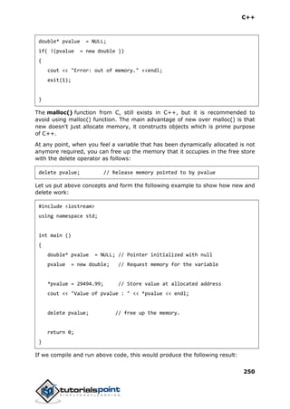 C++
250
double* pvalue = NULL;
if( !(pvalue = new double ))
{
cout << "Error: out of memory." <<endl;
exit(1);
}
The malloc() function from C, still exists in C++, but it is recommended to
avoid using malloc() function. The main advantage of new over malloc() is that
new doesn't just allocate memory, it constructs objects which is prime purpose
of C++.
At any point, when you feel a variable that has been dynamically allocated is not
anymore required, you can free up the memory that it occupies in the free store
with the delete operator as follows:
delete pvalue; // Release memory pointed to by pvalue
Let us put above concepts and form the following example to show how new and
delete work:
#include <iostream>
using namespace std;
int main ()
{
double* pvalue = NULL; // Pointer initialized with null
pvalue = new double; // Request memory for the variable
*pvalue = 29494.99; // Store value at allocated address
cout << "Value of pvalue : " << *pvalue << endl;
delete pvalue; // free up the memory.
return 0;
}
If we compile and run above code, this would produce the following result:
 