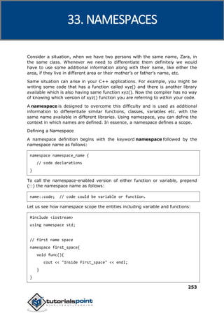 C++
253
Consider a situation, when we have two persons with the same name, Zara, in
the same class. Whenever we need to differentiate them definitely we would
have to use some additional information along with their name, like either the
area, if they live in different area or their mother’s or father’s name, etc.
Same situation can arise in your C++ applications. For example, you might be
writing some code that has a function called xyz() and there is another library
available which is also having same function xyz(). Now the compiler has no way
of knowing which version of xyz() function you are referring to within your code.
A namespace is designed to overcome this difficulty and is used as additional
information to differentiate similar functions, classes, variables etc. with the
same name available in different libraries. Using namespace, you can define the
context in which names are defined. In essence, a namespace defines a scope.
Defining a Namespace
A namespace definition begins with the keyword namespace followed by the
namespace name as follows:
namespace namespace_name {
// code declarations
}
To call the namespace-enabled version of either function or variable, prepend
(::) the namespace name as follows:
name::code; // code could be variable or function.
Let us see how namespace scope the entities including variable and functions:
#include <iostream>
using namespace std;
// first name space
namespace first_space{
void func(){
cout << "Inside first_space" << endl;
}
}
33. NAMESPACES
 